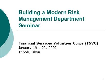 1 Building a Modern Risk Management Department Seminar Financial Services Volunteer Corps (FSVC) January 19 – 22, 2009 Tripoli, Libya.