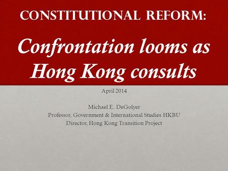 Constitutional Reform: Confrontation looms as Hong Kong consults April 2014 Michael E. DeGolyer Professor, Government & International Studies HKBU Director,