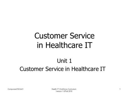 Component16/Unit1Health IT Workforce Curriculum Version 1.0/Fall 2010 1 Customer Service in Healthcare IT Unit 1 Customer Service in Healthcare IT.
