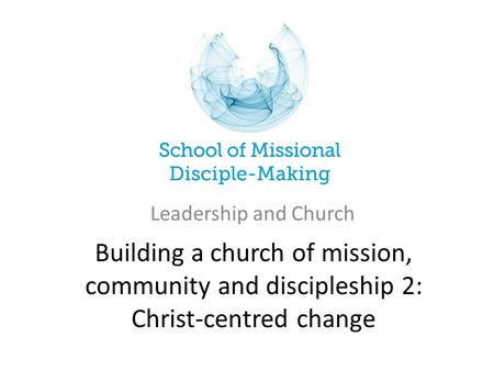 Building a church of mission, community and discipleship 2: Christ-centred change Leadership and Church.