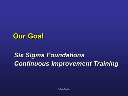 Our Goal Six Sigma Foundations Continuous Improvement Training Six Sigma Foundations Continuous Improvement Training Six Sigma Simplicity.
