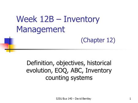 SJSU Bus 140 - David Bentley1 Week 12B – Inventory Management (Chapter 12) Definition, objectives, historical evolution, EOQ, ABC, Inventory counting systems.