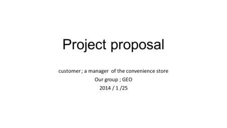 Project proposal customer ; a manager of the convenience store Our group ; GEO 2014 / 1 /25.