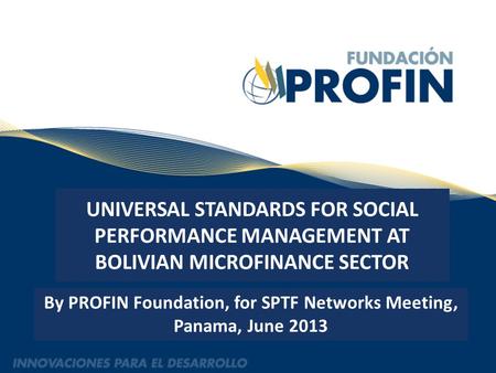 UNIVERSAL STANDARDS FOR SOCIAL PERFORMANCE MANAGEMENT AT BOLIVIAN MICROFINANCE SECTOR By PROFIN Foundation, for SPTF Networks Meeting, Panama, June 2013.