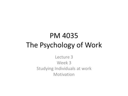 PM 4035 The Psychology of Work Lecture 3 Week 3 Studying Individuals at work Motivation.
