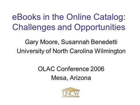EBooks in the Online Catalog: Challenges and Opportunities Gary Moore, Susannah Benedetti University of North Carolina Wilmington OLAC Conference 2006.