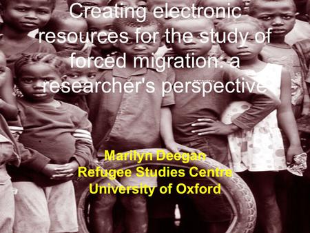 Creating electronic resources for the study of forced migration: a researcher's perspective Marilyn Deegan Refugee Studies Centre University of Oxford.