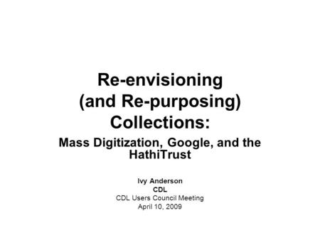 Re-envisioning (and Re-purposing) Collections: Mass Digitization, Google, and the HathiTrust Ivy Anderson CDL CDL Users Council Meeting April 10, 2009.
