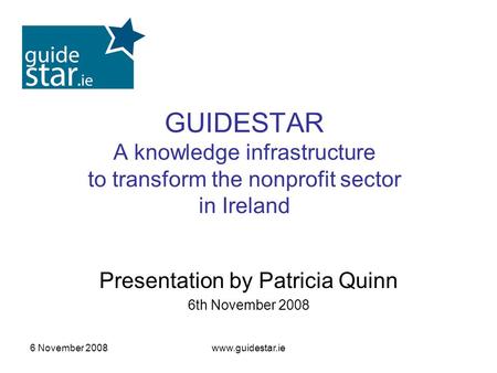 6 November 2008www.guidestar.ie GUIDESTAR A knowledge infrastructure to transform the nonprofit sector in Ireland Presentation by Patricia Quinn 6th November.