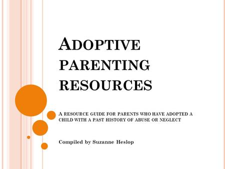 A DOPTIVE PARENTING RESOURCES A RESOURCE GUIDE FOR PARENTS WHO HAVE ADOPTED A CHILD WITH A PAST HISTORY OF ABUSE OR NEGLECT Compiled by Suzanne Heslop.