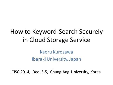 How to Keyword-Search Securely in Cloud Storage Service Kaoru Kurosawa Ibaraki University, Japan ICISC 2014, Dec. 3-5, Chung-Ang University, Korea.