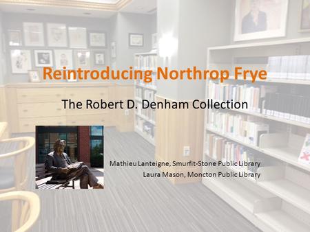 Reintroducing Northrop Frye The Robert D. Denham Collection Mathieu Lanteigne, Smurfit-Stone Public Library Laura Mason, Moncton Public Library.