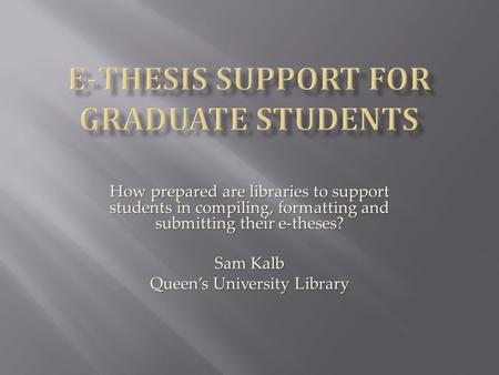 How prepared are libraries to support students in compiling, formatting and submitting their e-theses? Sam Kalb Queen’s University Library.