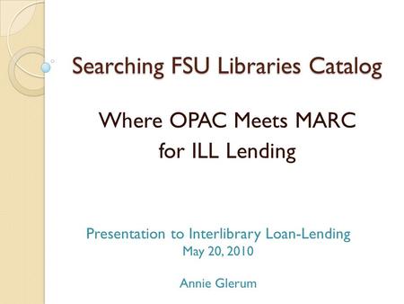 Searching FSU Libraries Catalog Where OPAC Meets MARC for ILL Lending Presentation to Interlibrary Loan-Lending May 20, 2010 Annie Glerum.