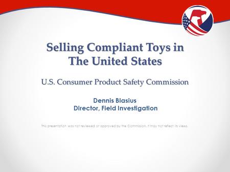 Selling Compliant Toys in The United States U.S. Consumer Product Safety Commission Dennis Blasius Director, Field Investigation This presentation was.