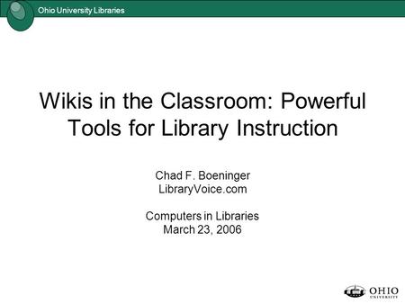Ohio University Libraries Wikis in the Classroom: Powerful Tools for Library Instruction Chad F. Boeninger LibraryVoice.com Computers in Libraries March.