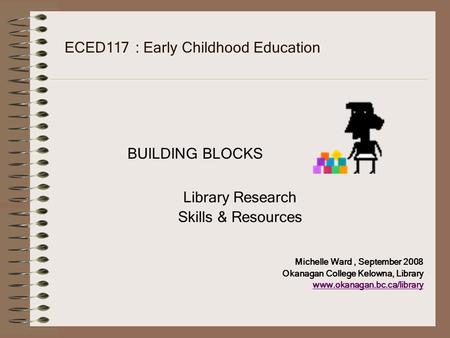 ECED117 : Early Childhood Education BUILDING BLOCKS Library Research Skills & Resources Michelle Ward, September 2008 Okanagan College Kelowna, Library.