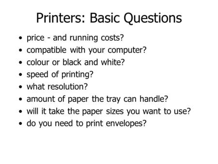 Printers: Basic Questions price - and running costs? compatible with your computer? colour or black and white? speed of printing? what resolution? amount.