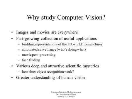 Computer Vision - A Modern Approach Set: Introduction to Vision Slides by D.A. Forsyth Why study Computer Vision? Images and movies are everywhere Fast-growing.