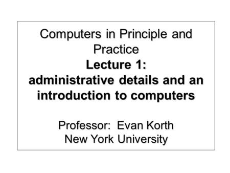 Computers in Principle and Practice Lecture 1: administrative details and an introduction to computers Professor: Evan Korth New York University.