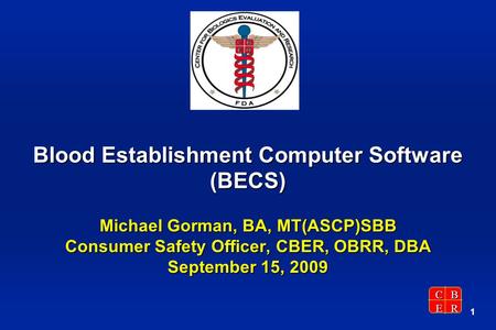 CBER 1 Blood Establishment Computer Software (BECS) Michael Gorman, BA, MT(ASCP)SBB Consumer Safety Officer, CBER, OBRR, DBA September 15, 2009.