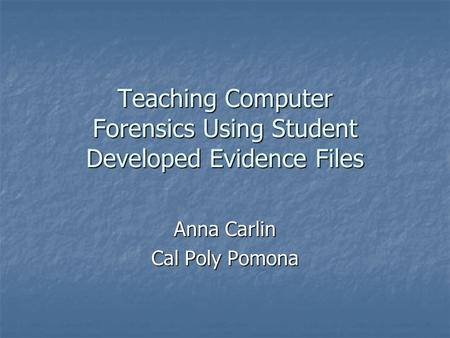 Teaching Computer Forensics Using Student Developed Evidence Files Anna Carlin Cal Poly Pomona.
