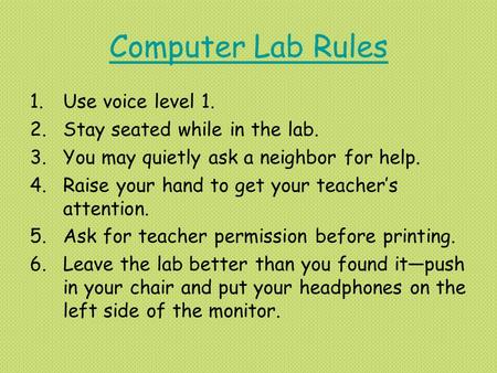 Computer Lab Rules 1.Use voice level 1. 2.Stay seated while in the lab. 3.You may quietly ask a neighbor for help. 4.Raise your hand to get your teacher’s.
