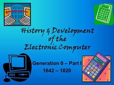 History & Development of the Electronic Computer Generation 0 – Part I 1642 – 1820.