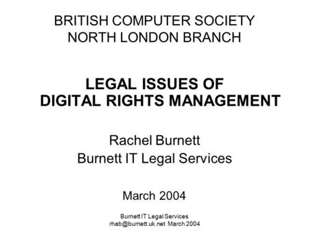 Burnett IT Legal Services March 2004 BRITISH COMPUTER SOCIETY NORTH LONDON BRANCH LEGAL ISSUES OF DIGITAL RIGHTS MANAGEMENT Rachel.