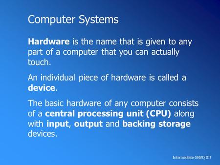 Intermediate GNVQ ICT Computer Systems Hardware is the name that is given to any part of a computer that you can actually touch. An individual piece of.