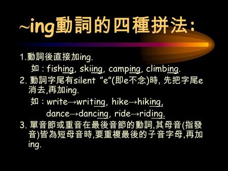 ~ ing 動詞的四種拼法 : 1. 動詞後直接加 ing. 如 : fishing, skiing, camping, climbing. 2. 動詞字尾有 silent ”e”( 即 e 不念 ) 時, 先把字尾 e 消去, 再加 ing. 如 : write → writing, hike →