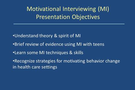 Motivational Interviewing (MI) Presentation Objectives Understand theory & spirit of MI Brief review of evidence using MI with teens Learn some MI techniques.