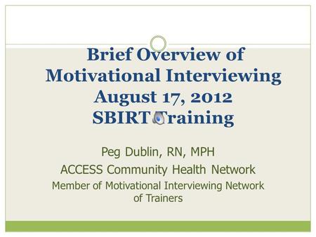 Brief Overview of Motivational Interviewing August 17, 2012 SBIRT Training Peg Dublin, RN, MPH ACCESS Community Health Network Member of Motivational Interviewing.