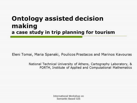 International Workshop on Semantic Based GIS Ontology assisted decision making a case study in trip planning for tourism Eleni Tomai, Maria Spanaki, Poulicos.