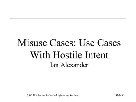 CSC 593: Secure Software Engineering SeminarSlide #1 Misuse Cases: Use Cases With Hostile Intent Ian Alexander.