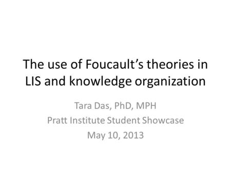 The use of Foucault’s theories in LIS and knowledge organization Tara Das, PhD, MPH Pratt Institute Student Showcase May 10, 2013.