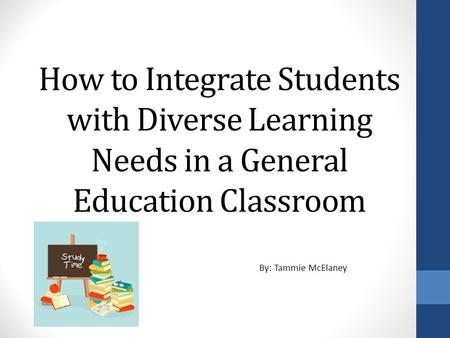 How to Integrate Students with Diverse Learning Needs in a General Education Classroom By: Tammie McElaney.