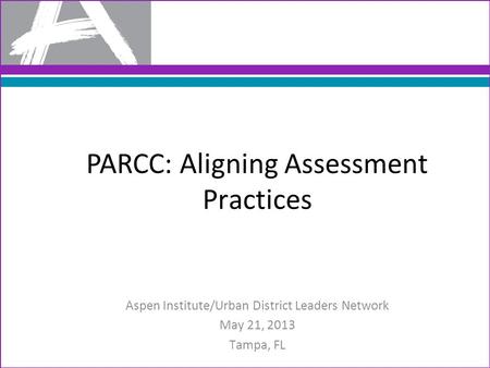 Aspen Institute/Urban District Leaders Network May 21, 2013 Tampa, FL PARCC: Aligning Assessment Practices.