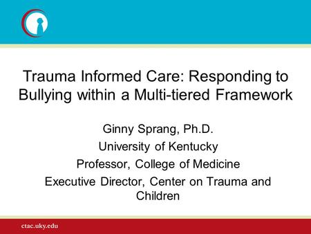 Trauma Informed Care: Responding to Bullying within a Multi-tiered Framework Ginny Sprang, Ph.D. University of Kentucky Professor, College of Medicine.