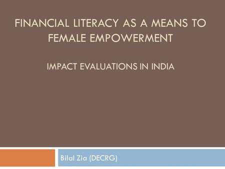 FINANCIAL LITERACY AS A MEANS TO FEMALE EMPOWERMENT IMPACT EVALUATIONS IN INDIA Bilal Zia (DECRG)