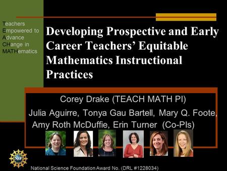 Developing Prospective and Early Career Teachers’ Equitable Mathematics Instructional Practices Corey Drake (TEACH MATH PI) Julia Aguirre, Tonya Gau Bartell,