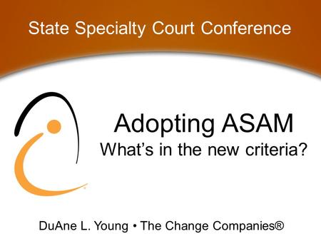 Adopting ASAM What’s in the new criteria? State Specialty Court Conference DuAne L. Young The Change Companies®