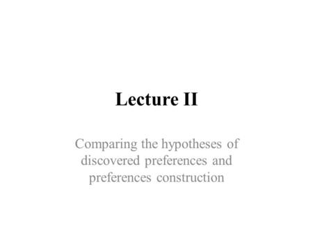 Lecture II Comparing the hypotheses of discovered preferences and preferences construction.