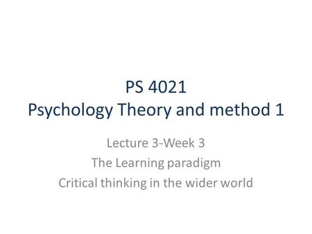 PS 4021 Psychology Theory and method 1 Lecture 3-Week 3 The Learning paradigm Critical thinking in the wider world.