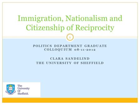 POLITICS DEPARTMENT GRADUATE COLLOQUIUM 08-11-2012 CLARA SANDELIND THE UNIVERSITY OF SHEFFIELD Immigration, Nationalism and Citizenship of Reciprocity.