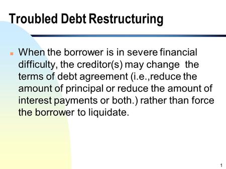 1 Troubled Debt Restructuring n When the borrower is in severe financial difficulty, the creditor(s) may change the terms of debt agreement (i.e.,reduce.