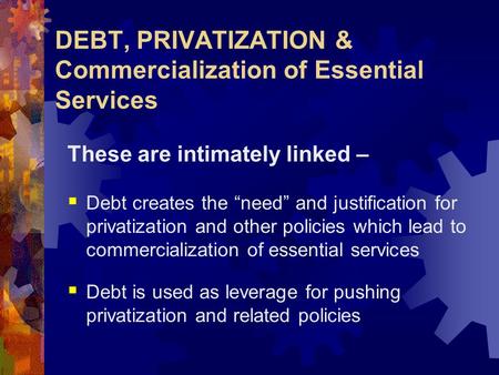 DEBT, PRIVATIZATION & Commercialization of Essential Services These are intimately linked –  Debt creates the “need” and justification for privatization.