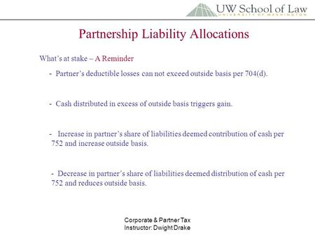 Corporate & Partner Tax Instructor: Dwight Drake Partnership Liability Allocations What’s at stake – A Reminder - Partner’s deductible losses can not exceed.