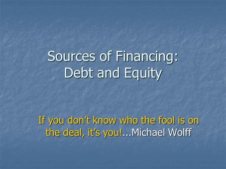 Sources of Financing: Debt and Equity If you don’t know who the fool is on the deal, it’s you!...Michael Wolff.