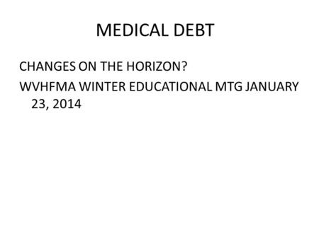 MEDICAL DEBT CHANGES ON THE HORIZON? WVHFMA WINTER EDUCATIONAL MTG JANUARY 23, 2014.